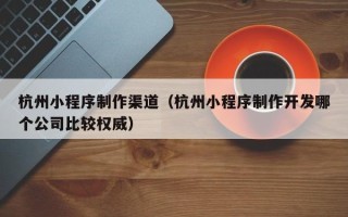 攀枝花杭州小程序制作渠道（杭州小程序制作开发哪个公司比较权威）